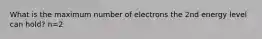 What is the maximum number of electrons the 2nd energy level can hold? n=2