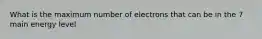 What is the maximum number of electrons that can be in the 7 main energy level