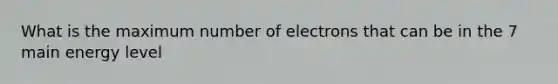 What is the maximum number of electrons that can be in the 7 main energy level