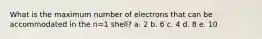 What is the maximum number of electrons that can be accommodated in the n=1 shell? a. 2 b. 6 c. 4 d. 8 e. 10