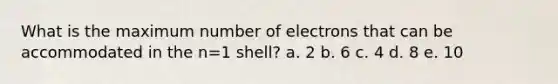 What is the maximum number of electrons that can be accommodated in the n=1 shell? a. 2 b. 6 c. 4 d. 8 e. 10