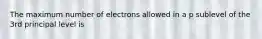 The maximum number of electrons allowed in a p sublevel of the 3rd principal level is