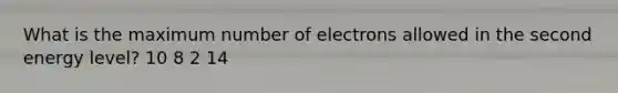 What is the maximum number of electrons allowed in the second energy level? 10 8 2 14