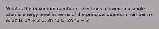 What is the maximum number of electrons allowed in a single atomic energy level in terms of the principal quantum number n? A. 2n B. 2n + 2 C. 2n^2 D. 2n^2 + 2