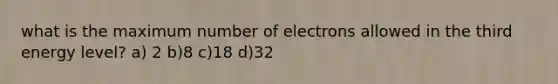 what is the maximum number of electrons allowed in the third energy level? a) 2 b)8 c)18 d)32