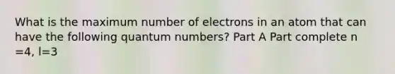 What is the maximum number of electrons in an atom that can have the following quantum numbers? Part A Part complete n =4, l=3