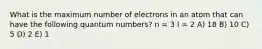 What is the maximum number of electrons in an atom that can have the following quantum numbers? n = 3 l = 2 A) 18 B) 10 C) 5 D) 2 E) 1