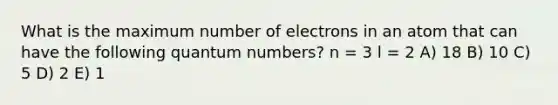 What is the maximum number of electrons in an atom that can have the following quantum numbers? n = 3 l = 2 A) 18 B) 10 C) 5 D) 2 E) 1