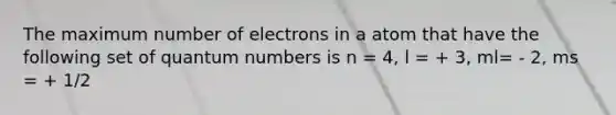 The maximum number of electrons in a atom that have the following set of quantum numbers is n = 4, l = + 3, ml= - 2, ms = + 1/2