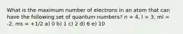 What is the maximum number of electrons in an atom that can have the following set of quantum numbers? n = 4, l = 3, ml = -2, ms = +1/2 a) 0 b) 1 c) 2 d) 6 e) 10