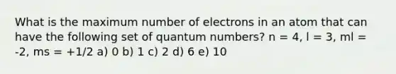 What is the maximum number of electrons in an atom that can have the following set of quantum numbers? n = 4, l = 3, ml = -2, ms = +1/2 a) 0 b) 1 c) 2 d) 6 e) 10