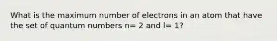 What is the maximum number of electrons in an atom that have the set of quantum numbers n= 2 and l= 1?