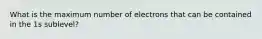 What is the maximum number of electrons that can be contained in the 1s sublevel?