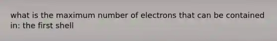 what is the maximum number of electrons that can be contained in: the first shell