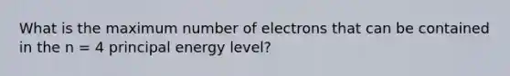 What is the maximum number of electrons that can be contained in the n = 4 principal energy level?