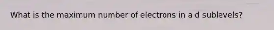 What is the maximum number of electrons in a d sublevels?