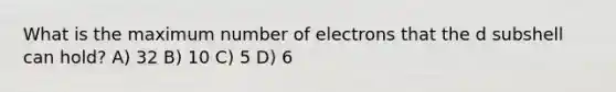 What is the maximum number of electrons that the d subshell can hold? A) 32 B) 10 C) 5 D) 6