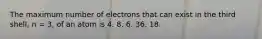 The maximum number of electrons that can exist in the third shell, n = 3, of an atom is 4. 8. 6. 36. 18.