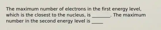 The maximum number of electrons in the first energy level, which is the closest to the nucleus, is ________. The maximum number in the second energy level is _____