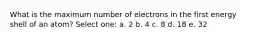 What is the maximum number of electrons in the first energy shell of an atom? Select one: a. 2 b. 4 c. 8 d. 18 e. 32