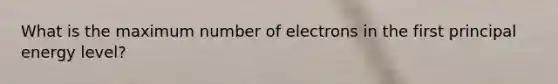 What is the maximum number of electrons in the first principal energy level?