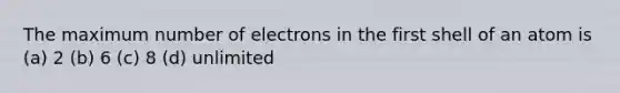 The maximum number of electrons in the first shell of an atom is (a) 2 (b) 6 (c) 8 (d) unlimited