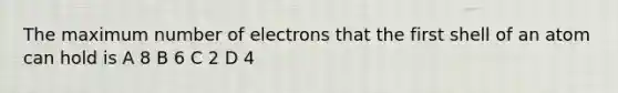 The maximum number of electrons that the first shell of an atom can hold is A 8 B 6 C 2 D 4