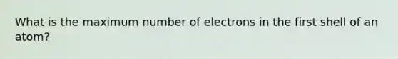 What is the maximum number of electrons in the first shell of an atom?