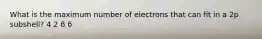 What is the maximum number of electrons that can fit in a 2p subshell? 4 2 8 6