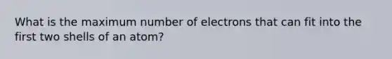 What is the maximum number of electrons that can fit into the first two shells of an atom?