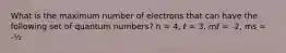 What is the maximum number of electrons that can have the following set of quantum numbers? n = 4, ℓ = 3, mℓ = -2, ms = -½