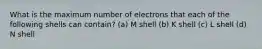 What is the maximum number of electrons that each of the following shells can contain? (a) M shell (b) K shell (c) L shell (d) N shell