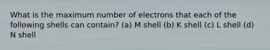 What is the maximum number of electrons that each of the following shells can contain? (a) M shell (b) K shell (c) L shell (d) N shell