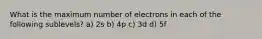 What is the maximum number of electrons in each of the following sublevels? a) 2s b) 4p c) 3d d) 5f