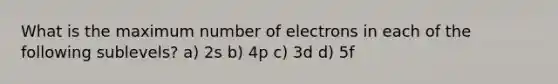 What is the maximum number of electrons in each of the following sublevels? a) 2s b) 4p c) 3d d) 5f