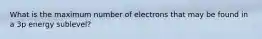 What is the maximum number of electrons that may be found in a 3p energy sublevel?