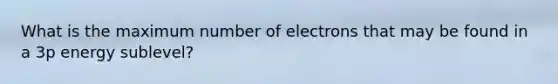 What is the maximum number of electrons that may be found in a 3p energy sublevel?