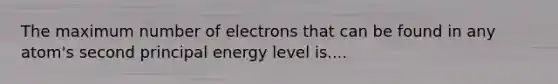 The maximum number of electrons that can be found in any atom's second principal energy level is....