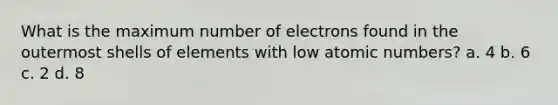 What is the maximum number of electrons found in the outermost shells of elements with low atomic numbers? a. 4 b. 6 c. 2 d. 8