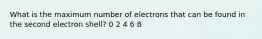 What is the maximum number of electrons that can be found in the second electron shell? 0 2 4 6 8