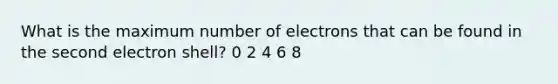 What is the maximum number of electrons that can be found in the second electron shell? 0 2 4 6 8