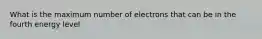 What is the maximum number of electrons that can be in the fourth energy level