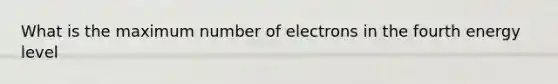 What is the maximum number of electrons in the fourth energy level