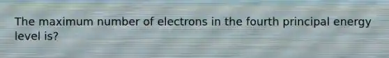 The maximum number of electrons in the fourth principal energy level is?