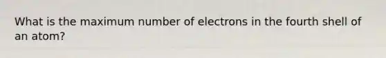 What is the maximum number of electrons in the fourth shell of an atom?