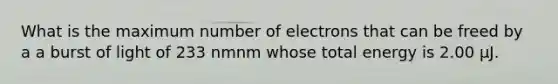 What is the maximum number of electrons that can be freed by a a burst of light of 233 nmnm whose total energy is 2.00 μJ.