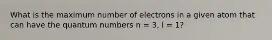 What is the maximum number of electrons in a given atom that can have the quantum numbers n = 3, l = 1?