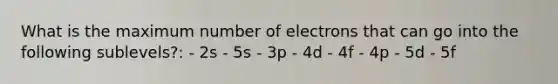 What is the maximum number of electrons that can go into the following sublevels?: - 2s - 5s - 3p - 4d - 4f - 4p - 5d - 5f