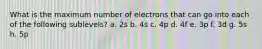 What is the maximum number of electrons that can go into each of the following sublevels? a. 2s b. 4s c. 4p d. 4f e. 3p f. 3d g. 5s h. 5p