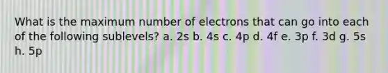 What is the maximum number of electrons that can go into each of the following sublevels? a. 2s b. 4s c. 4p d. 4f e. 3p f. 3d g. 5s h. 5p